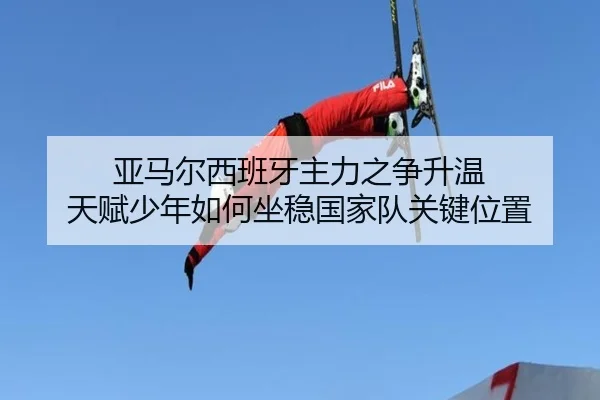 亚马尔西班牙主力之争升温 天赋少年如何坐稳国家队关键位置